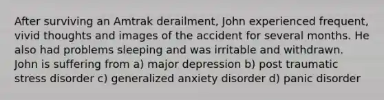 After surviving an Amtrak derailment, John experienced frequent, vivid thoughts and images of the accident for several months. He also had problems sleeping and was irritable and withdrawn. John is suffering from a) major depression b) post traumatic stress disorder c) generalized anxiety disorder d) panic disorder