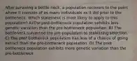 After surviving a bottle neck, a population recovers to the point where it consists of as many individuals as it did prior to the bottleneck. Which statement is most likely to apply to this population? A)The post-bottleneck population exhibits less genetic variation than the pre-bottleneck population. B) The bottleneck subjected the pre-population to stabilizing selection. C) The post bottleneck population has less of a chance of going extinct than the pre-bottleneck population. D) The post-bottleneck population exhibits more genetic variation than the pre-bottleneck