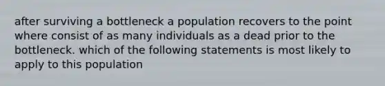 after surviving a bottleneck a population recovers to the point where consist of as many individuals as a dead prior to the bottleneck. which of the following statements is most likely to apply to this population