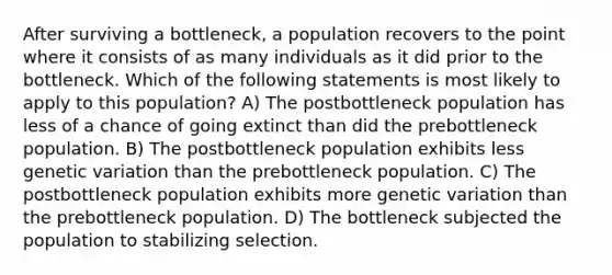 After surviving a bottleneck, a population recovers to the point where it consists of as many individuals as it did prior to the bottleneck. Which of the following statements is most likely to apply to this population? A) The postbottleneck population has less of a chance of going extinct than did the prebottleneck population. B) The postbottleneck population exhibits less genetic variation than the prebottleneck population. C) The postbottleneck population exhibits more genetic variation than the prebottleneck population. D) The bottleneck subjected the population to stabilizing selection.