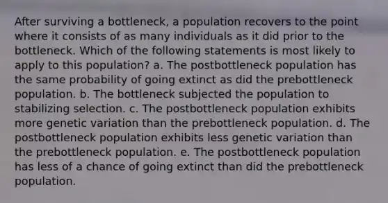 After surviving a bottleneck, a population recovers to the point where it consists of as many individuals as it did prior to the bottleneck. Which of the following statements is most likely to apply to this population? a. The postbottleneck population has the same probability of going extinct as did the prebottleneck population. b. The bottleneck subjected the population to stabilizing selection. c. The postbottleneck population exhibits more genetic variation than the prebottleneck population. d. The postbottleneck population exhibits less genetic variation than the prebottleneck population. e. The postbottleneck population has less of a chance of going extinct than did the prebottleneck population.