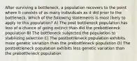 After surviving a bottleneck, a population recovers to the point where it consists of as many individuals as it did prior to the bottleneck. Which of the following statements is most likely to apply to this population? A) The post bottleneck population has less of a chance of going extinct than did the prebottleneck population B) The bottleneck subjected the population to stabilizing selection C) The postbottleneck population exhibits more genetic variation than the prebottleneck population D) The postbottleneck population exhibits less genetic variation than the prebottleneck population