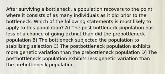 After surviving a bottleneck, a population recovers to the point where it consists of as many individuals as it did prior to the bottleneck. Which of the following statements is most likely to apply to this population? A) The post bottleneck population has less of a chance of going extinct than did the prebottleneck population B) The bottleneck subjected the population to stabilizing selection C) The postbottleneck population exhibits more genetic variation than the prebottleneck population D) The postbottleneck population exhibits less genetic variation than the prebottleneck population