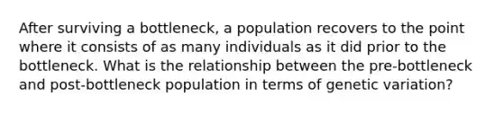 After surviving a bottleneck, a population recovers to the point where it consists of as many individuals as it did prior to the bottleneck. What is the relationship between the pre-bottleneck and post-bottleneck population in terms of genetic variation?