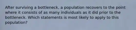 After surviving a bottleneck, a population recovers to the point where it consists of as many individuals as it did prior to the bottleneck. Which statements is most likely to apply to this population?