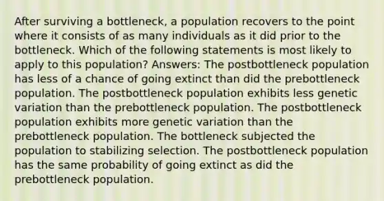 After surviving a bottleneck, a population recovers to the point where it consists of as many individuals as it did prior to the bottleneck. Which of the following statements is most likely to apply to this population? Answers: The postbottleneck population has less of a chance of going extinct than did the prebottleneck population. The postbottleneck population exhibits less genetic variation than the prebottleneck population. The postbottleneck population exhibits more genetic variation than the prebottleneck population. The bottleneck subjected the population to stabilizing selection. The postbottleneck population has the same probability of going extinct as did the prebottleneck population.