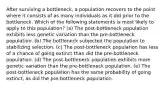 After surviving a bottleneck, a population recovers to the point where it consists of as many individuals as it did prior to the bottleneck. Which of the following statements is most likely to apply to this population? (a) The post-bottleneck population exhibits less genetic variation than the pre-bottleneck population. (b) The bottleneck subjected the population to stabilizing selection. (c) The post-bottleneck population has less of a chance of going extinct than did the pre-bottleneck population. (d) The post-bottleneck population exhibits more genetic variation than the pre-bottleneck population. (e) The post-bottleneck population has the same probability of going extinct, as did the pre-bottleneck population.