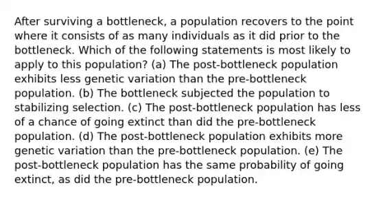 After surviving a bottleneck, a population recovers to the point where it consists of as many individuals as it did prior to the bottleneck. Which of the following statements is most likely to apply to this population? (a) The post-bottleneck population exhibits less genetic variation than the pre-bottleneck population. (b) The bottleneck subjected the population to stabilizing selection. (c) The post-bottleneck population has less of a chance of going extinct than did the pre-bottleneck population. (d) The post-bottleneck population exhibits more genetic variation than the pre-bottleneck population. (e) The post-bottleneck population has the same probability of going extinct, as did the pre-bottleneck population.