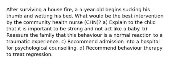 After surviving a house fire, a 5-year-old begins sucking his thumb and wetting his bed. What would be the best intervention by the community health nurse (CHN)? a) Explain to the child that it is important to be strong and not act like a baby. b) Reassure the family that this behaviour is a normal reaction to a traumatic experience. c) Recommend admission into a hospital for psychological counselling. d) Recommend behaviour therapy to treat regression.