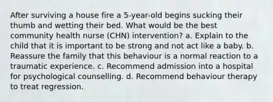 After surviving a house fire a 5-year-old begins sucking their thumb and wetting their bed. What would be the best community health nurse (CHN) intervention? a. Explain to the child that it is important to be strong and not act like a baby. b. Reassure the family that this behaviour is a normal reaction to a traumatic experience. c. Recommend admission into a hospital for psychological counselling. d. Recommend behaviour therapy to treat regression.