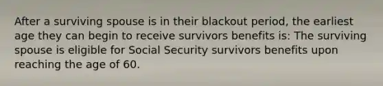 After a surviving spouse is in their blackout period, the earliest age they can begin to receive survivors benefits is: The surviving spouse is eligible for Social Security survivors benefits upon reaching the age of 60.