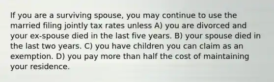 If you are a surviving spouse, you may continue to use the married filing jointly tax rates unless A) you are divorced and your ex-spouse died in the last five years. B) your spouse died in the last two years. C) you have children you can claim as an exemption. D) you pay <a href='https://www.questionai.com/knowledge/keWHlEPx42-more-than' class='anchor-knowledge'>more than</a> half the cost of maintaining your residence.