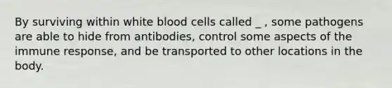 By surviving within white blood cells called _ , some pathogens are able to hide from antibodies, control some aspects of the immune response, and be transported to other locations in the body.