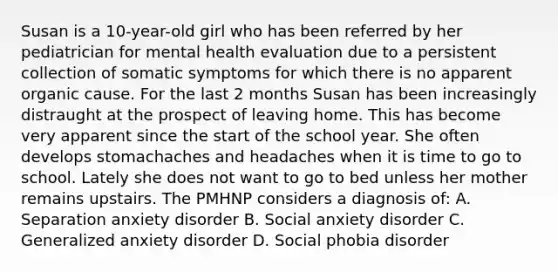 Susan is a 10-year-old girl who has been referred by her pediatrician for mental health evaluation due to a persistent collection of somatic symptoms for which there is no apparent organic cause. For the last 2 months Susan has been increasingly distraught at the prospect of leaving home. This has become very apparent since the start of the school year. She often develops stomachaches and headaches when it is time to go to school. Lately she does not want to go to bed unless her mother remains upstairs. The PMHNP considers a diagnosis of: A. Separation anxiety disorder B. Social anxiety disorder C. Generalized anxiety disorder D. Social phobia disorder