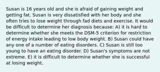 Susan is 16 years old and she is afraid of gaining weight and getting fat. Susan is very dissatisfied with her body and she often tries to lose weight through fad diets and exercise. It would be difficult to determine her diagnosis because: A) it is hard to determine whether she meets the DSM-5 criterion for restriction of energy intake leading to low body weight. B) Susan could have any one of a number of eating disorders. C) Susan is still too young to have an eating disorder. D) Susan's symptoms are not extreme. E) it is difficult to determine whether she is successful at losing weight.