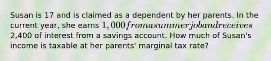 Susan is 17 and is claimed as a dependent by her parents. In the current year, she earns 1,000 from a summer job and receives2,400 of interest from a savings account. How much of Susan's income is taxable at her parents' marginal tax rate?