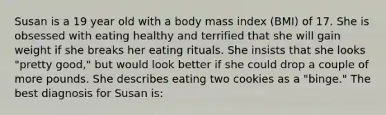 Susan is a 19 year old with a body mass index (BMI) of 17. She is obsessed with eating healthy and terrified that she will gain weight if she breaks her eating rituals. She insists that she looks "pretty good," but would look better if she could drop a couple of more pounds. She describes eating two cookies as a "binge." The best diagnosis for Susan is: