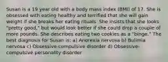 Susan is a 19 year old with a body mass index (BMI) of 17. She is obsessed with eating healthy and terrified that she will gain weight if she breaks her eating rituals. She insists that she looks "pretty good," but would look better if she could drop a couple of more pounds. She describes eating two cookies as a "binge." The best diagnosis for Susan is: a) Anorexia nervosa b) Bulimia nervosa c) Obsessive-compulsive disorder d) Obsessive-compulsive personality disorder