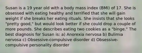 Susan is a 19 year old with a body mass index (BMI) of 17. She is obsessed with eating healthy and terrified that she will gain weight if she breaks her eating rituals. She insists that she looks "pretty good," but would look better if she could drop a couple of more pounds. She describes eating two cookies as a "binge." The best diagnosis for Susan is: a) Anorexia nervosa b) Bulimia nervosa c) Obsessive-compulsive disorder d) Obsessive-compulsive personality disorder