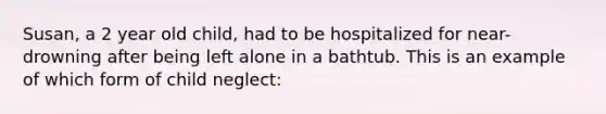 Susan, a 2 year old child, had to be hospitalized for near-drowning after being left alone in a bathtub. This is an example of which form of child neglect: