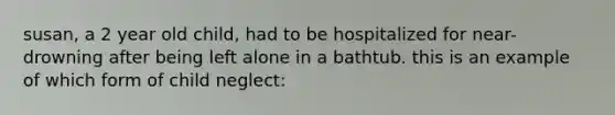 susan, a 2 year old child, had to be hospitalized for near-drowning after being left alone in a bathtub. this is an example of which form of child neglect: