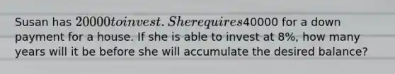 Susan has 20000 to invest. She requires40000 for a down payment for a house. If she is able to invest at 8%, how many years will it be before she will accumulate the desired balance?