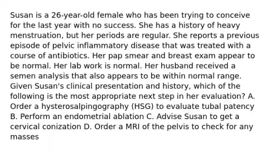 Susan is a 26-year-old female who has been trying to conceive for the last year with no success. She has a history of heavy menstruation, but her periods are regular. She reports a previous episode of pelvic inflammatory disease that was treated with a course of antibiotics. Her pap smear and breast exam appear to be normal. Her lab work is normal. Her husband received a semen analysis that also appears to be within normal range. Given Susan's clinical presentation and history, which of the following is the most appropriate next step in her evaluation? A. Order a hysterosalpingography (HSG) to evaluate tubal patency B. Perform an endometrial ablation C. Advise Susan to get a cervical conization D. Order a MRI of the pelvis to check for any masses