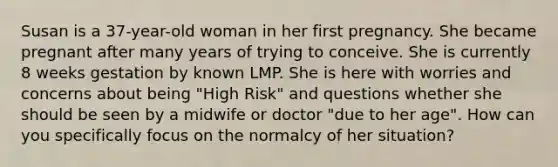 Susan is a 37-year-old woman in her first pregnancy. She became pregnant after many years of trying to conceive. She is currently 8 weeks gestation by known LMP. She is here with worries and concerns about being "High Risk" and questions whether she should be seen by a midwife or doctor "due to her age". How can you specifically focus on the normalcy of her situation?