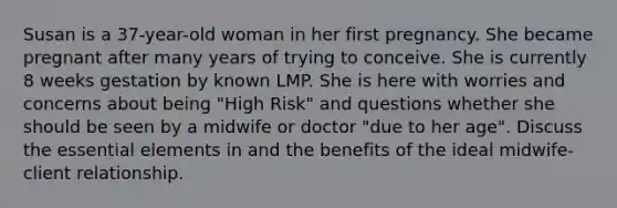 Susan is a 37-year-old woman in her first pregnancy. She became pregnant after many years of trying to conceive. She is currently 8 weeks gestation by known LMP. She is here with worries and concerns about being "High Risk" and questions whether she should be seen by a midwife or doctor "due to her age". Discuss the essential elements in and the benefits of the ideal midwife-client relationship.