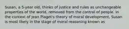 Susan, a 5-year old, thinks of justice and rules as unchangeable properties of the world, removed from the control of people. In the context of Jean Piaget's theory of moral development, Susan is most likely in the stage of moral reasoning known as