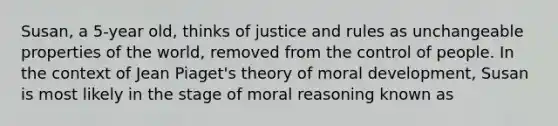 Susan, a 5-year old, thinks of justice and rules as unchangeable properties of the world, removed from the control of people. In the context of Jean Piaget's theory of moral development, Susan is most likely in the stage of moral reasoning known as