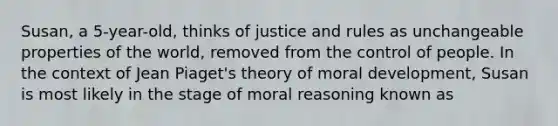 Susan, a 5-year-old, thinks of justice and rules as unchangeable properties of the world, removed from the control of people. In the context of Jean Piaget's theory of moral development, Susan is most likely in the stage of moral reasoning known as