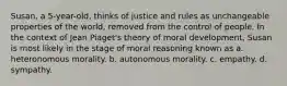 Susan, a 5-year-old, thinks of justice and rules as unchangeable properties of the world, removed from the control of people. In the context of Jean Piaget's theory of moral development, Susan is most likely in the stage of moral reasoning known as a. heteronomous morality. b. autonomous morality. c. empathy. d. sympathy.