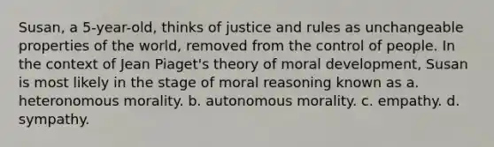 Susan, a 5-year-old, thinks of justice and rules as unchangeable properties of the world, removed from the control of people. In the context of Jean Piaget's theory of moral development, Susan is most likely in the stage of moral reasoning known as a. heteronomous morality. b. autonomous morality. c. empathy. d. sympathy.