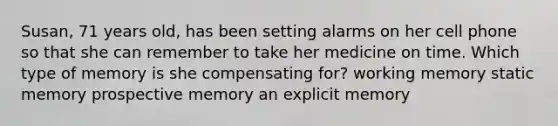 Susan, 71 years old, has been setting alarms on her cell phone so that she can remember to take her medicine on time. Which type of memory is she compensating for? working memory static memory prospective memory an explicit memory