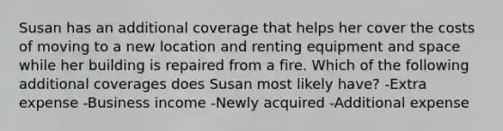 Susan has an additional coverage that helps her cover the costs of moving to a new location and renting equipment and space while her building is repaired from a fire. Which of the following additional coverages does Susan most likely have? -Extra expense -Business income -Newly acquired -Additional expense