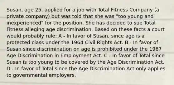 Susan, age 25, applied for a job with Total Fitness Company (a private company) but was told that she was "too young and inexperienced" for the position. She has decided to sue Total Fitness alleging age discrimination. Based on these facts a court would probably rule: A - In favor of Susan, since age is a protected class under the 1964 Civil Rights Act. B - In favor of Susan since discrimination on age is prohibited under the 1967 Age Discrimination in Employment Act. C - In favor of Total since Susan is too young to be covered by the Age Discrimination Act. D - In favor of Total since the Age Discrimination Act only applies to governmental employers.