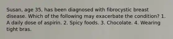 Susan, age 35, has been diagnosed with fibrocystic breast disease. Which of the following may exacerbate the condition? 1. A daily dose of aspirin. 2. Spicy foods. 3. Chocolate. 4. Wearing tight bras.