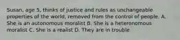 Susan, age 5, thinks of justice and rules as unchangeable properties of the world, removed from the control of people. A. She is an autonomous moralist B. She is a heteronomous moralist C. She is a realist D. They are in trouble