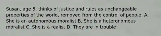 Susan, age 5, thinks of justice and rules as unchangeable properties of the world, removed from the control of people. A. She is an autonomous moralist B. She is a heteronomous moralist C. She is a realist D. They are in trouble