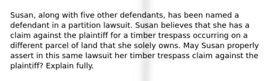 Susan, along with five other defendants, has been named a defendant in a partition lawsuit. Susan believes that she has a claim against the plaintiff for a timber trespass occurring on a different parcel of land that she solely owns. May Susan properly assert in this same lawsuit her timber trespass claim against the plaintiff? Explain fully.