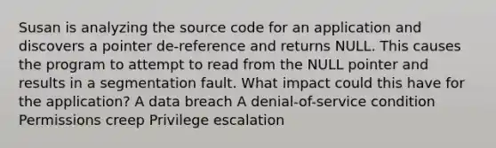 Susan is analyzing the source code for an application and discovers a pointer de-reference and returns NULL. This causes the program to attempt to read from the NULL pointer and results in a segmentation fault. What impact could this have for the application? A data breach A denial-of-service condition Permissions creep Privilege escalation