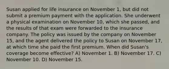 Susan applied for life insurance on November 1, but did not submit a premium payment with the application. She underwent a physical examination on November 10, which she passed, and the results of that exam were forwarded to the insurance company. The policy was issued by the company on November 15, and the agent delivered the policy to Susan on November 17, at which time she paid the first premium. When did Susan's coverage become effective? A) November 1. B) November 17. C) November 10. D) November 15.