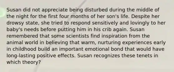 Susan did not appreciate being disturbed during the middle of the night for the first four months of her son's life. Despite her drowsy state, she tried to respond sensitively and lovingly to her baby's needs before putting him in his crib again. Susan remembered that some scientists find inspiration from the animal world in believing that warm, nurturing experiences early in childhood build an important emotional bond that would have long-lasting positive effects. Susan recognizes these tenets in which theory?