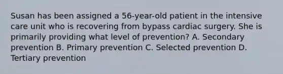 Susan has been assigned a 56-year-old patient in the intensive care unit who is recovering from bypass cardiac surgery. She is primarily providing what level of prevention? A. Secondary prevention B. Primary prevention C. Selected prevention D. Tertiary prevention