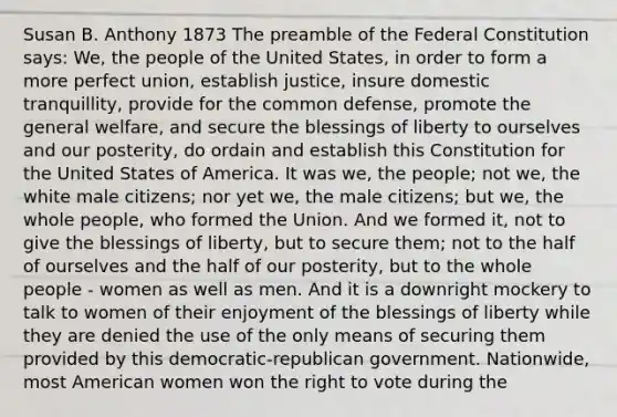 Susan B. Anthony 1873 The preamble of the Federal Constitution says: We, the people of the United States, in order to form a more perfect union, establish justice, insure domestic tranquillity, provide for the common defense, promote the general welfare, and secure the blessings of liberty to ourselves and our posterity, do ordain and establish this Constitution for the United States of America. It was we, the people; not we, the white male citizens; nor yet we, the male citizens; but we, the whole people, who formed the Union. And we formed it, not to give the blessings of liberty, but to secure them; not to the half of ourselves and the half of our posterity, but to the whole people - women as well as men. And it is a downright mockery to talk to women of their enjoyment of the blessings of liberty while they are denied the use of the only means of securing them provided by this democratic-republican government. Nationwide, most American women won the right to vote during the