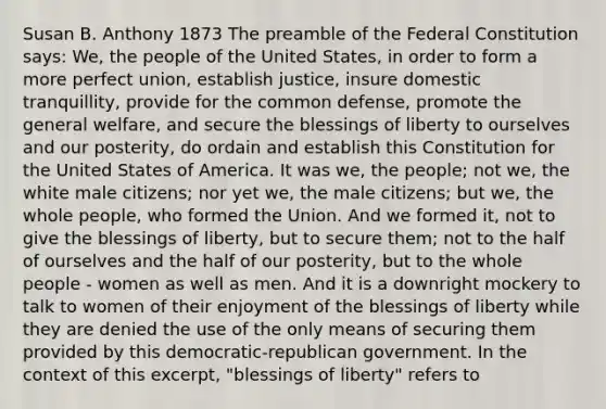 Susan B. Anthony 1873 The preamble of the Federal Constitution says: We, the people of the United States, in order to form a more perfect union, establish justice, insure domestic tranquillity, provide for the common defense, promote the general welfare, and secure the blessings of liberty to ourselves and our posterity, do ordain and establish this Constitution for the United States of America. It was we, the people; not we, the white male citizens; nor yet we, the male citizens; but we, the whole people, who formed the Union. And we formed it, not to give the blessings of liberty, but to secure them; not to the half of ourselves and the half of our posterity, but to the whole people - women as well as men. And it is a downright mockery to talk to women of their enjoyment of the blessings of liberty while they are denied the use of the only means of securing them provided by this democratic-republican government. In the context of this excerpt, "blessings of liberty" refers to