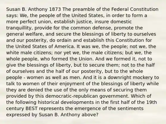 Susan B. Anthony 1873 The preamble of the Federal Constitution says: We, the people of the United States, in order to form a more perfect union, establish justice, insure domestic tranquillity, provide for the common defense, promote the general welfare, and secure the blessings of liberty to ourselves and our posterity, do ordain and establish this Constitution for the United States of America. It was we, the people; not we, the white male citizens; nor yet we, the male citizens; but we, the whole people, who formed the Union. And we formed it, not to give the blessings of liberty, but to secure them; not to the half of ourselves and the half of our posterity, but to the whole people - women as well as men. And it is a downright mockery to talk to women of their enjoyment of the blessings of liberty while they are denied the use of the only means of securing them provided by this democratic-republican government. Which of the following historical developments in the first half of the 19th century BEST represents the emergence of the sentiments expressed by Susan B. Anthony above?