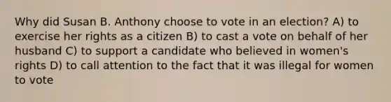 Why did Susan B. Anthony choose to vote in an election? A) to exercise her rights as a citizen B) to cast a vote on behalf of her husband C) to support a candidate who believed in women's rights D) to call attention to the fact that it was illegal for women to vote