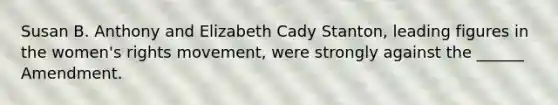 Susan B. Anthony and Elizabeth Cady Stanton, leading figures in the women's rights movement, were strongly against the ______ Amendment.